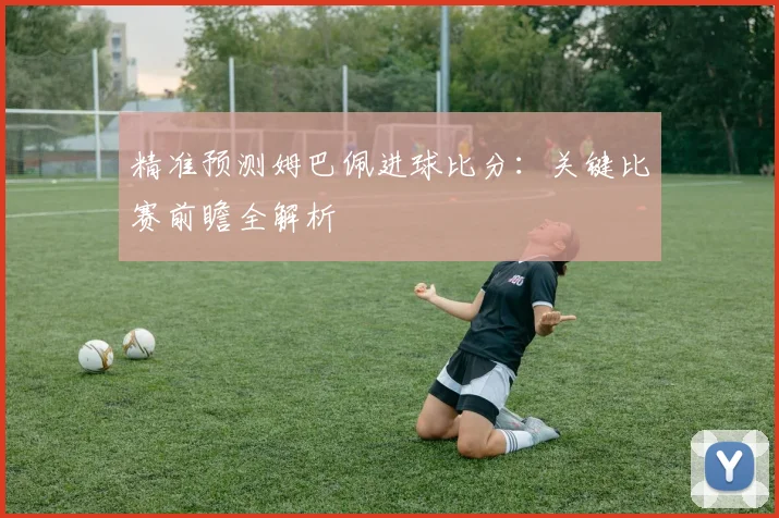 精准预测姆巴佩进球比分：关键比赛前瞻全解析