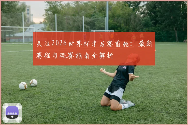 关注2026世界杯季后赛首轮：最新赛程与观赛指南全解析