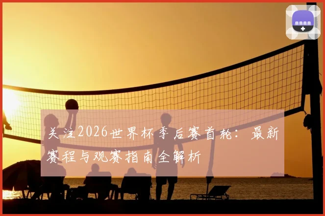关注2026世界杯季后赛首轮：最新赛程与观赛指南全解析