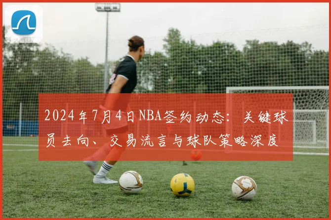2024年7月4日NBA签约动态：关键球员去向、交易流言与球队策略深度解析