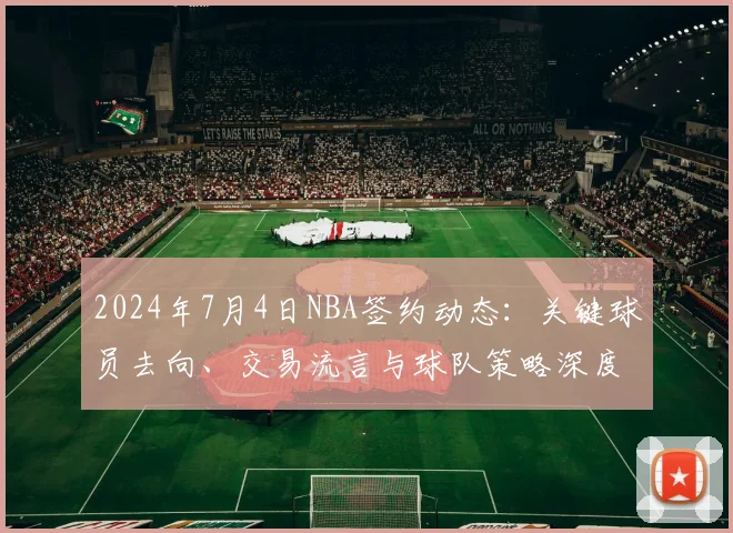 2024年7月4日NBA签约动态：关键球员去向、交易流言与球队策略深度解析