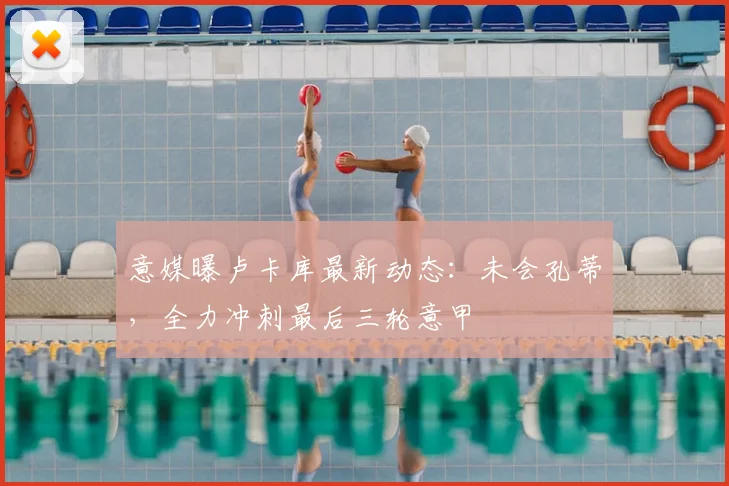 意媒曝卢卡库最新动态：未会孔蒂，全力冲刺最后三轮意甲
