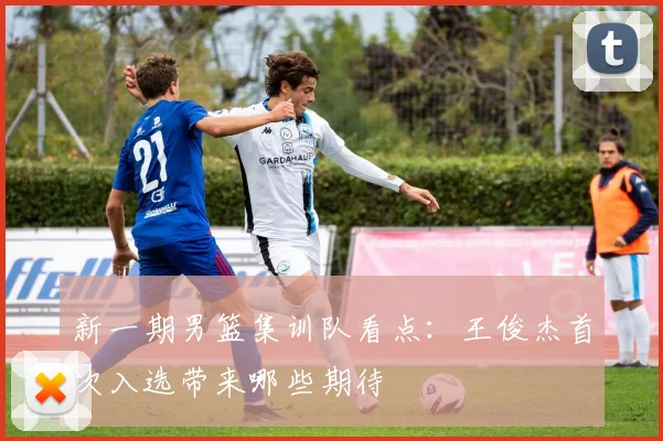 新一期男篮集训队看点：王俊杰首次入选带来哪些期待