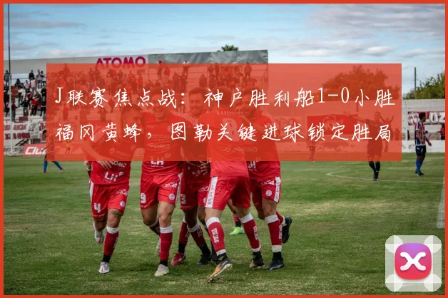 J联赛焦点战：神户胜利船1-0小胜福冈黄蜂，图勒关键进球锁定胜局