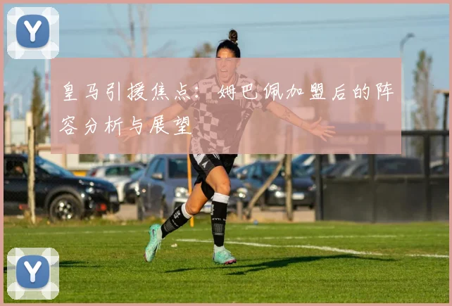 皇马引援焦点：姆巴佩加盟后的阵容分析与展望