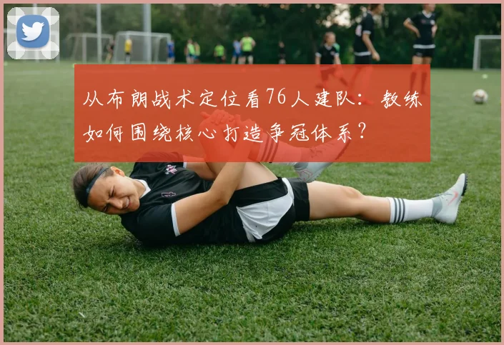 从布朗战术定位看76人建队：教练如何围绕核心打造争冠体系？