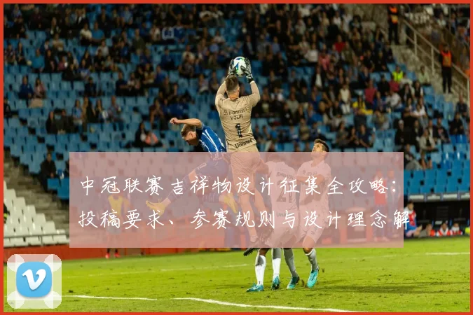 中冠联赛吉祥物设计征集全攻略：投稿要求、参赛规则与设计理念解析