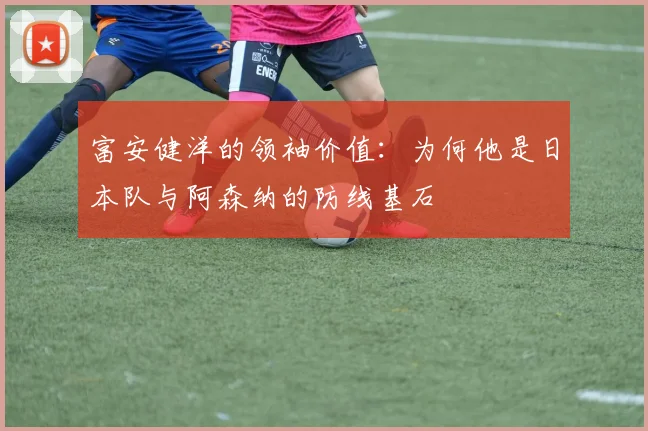 富安健洋的领袖价值：为何他是日本队与阿森纳的防线基石
