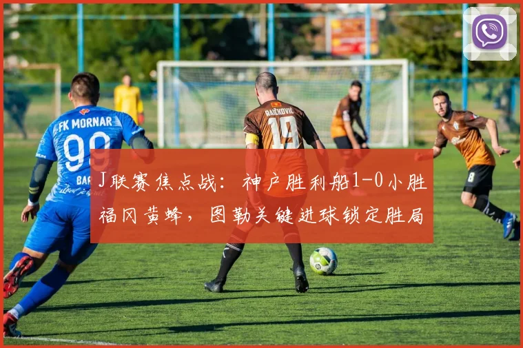 J联赛焦点战：神户胜利船1-0小胜福冈黄蜂，图勒关键进球锁定胜局