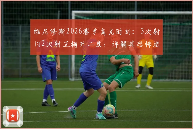 维尼修斯2026赛季高光时刻：3次射门2次射正梅开二度，详解其恐怖进球效率与关键数据