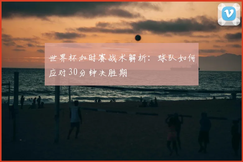 世界杯加时赛战术解析：球队如何应对30分钟决胜期