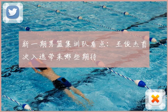 新一期男篮集训队看点:王俊杰首次入选带来哪些期待